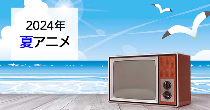 【アニメ】2024夏アニメまとめ一覧｜7月放送開始 新作アニメ・再放送アニメ情報　4/4日付